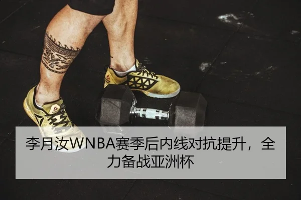 李月汝WNBA赛季后内线对抗提升，全力备战亚洲杯