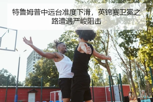 特鲁姆普中远台准度下滑，英锦赛卫冕之路遭遇严峻阻击
